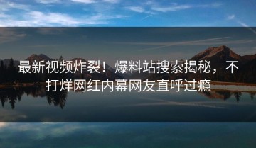 最新视频炸裂！爆料站搜索揭秘，不打烊网红内幕网友直呼过瘾