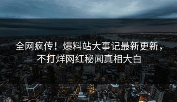 全网疯传！爆料站大事记最新更新，不打烊网红秘闻真相大白