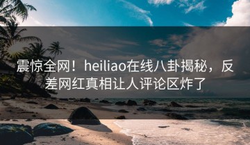 震惊全网！heiliao在线八卦揭秘，反差网红真相让人评论区炸了
