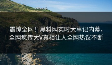 震惊全网！黑料网实时大事记内幕，全网疯传大V真相让人全网热议不断