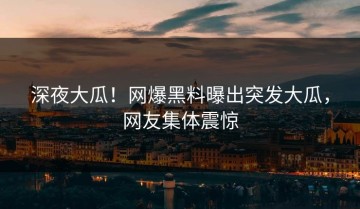 深夜大瓜！网爆黑料曝出突发大瓜，网友集体震惊