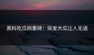 黑料吃瓜网重磅：突发大瓜让人无语