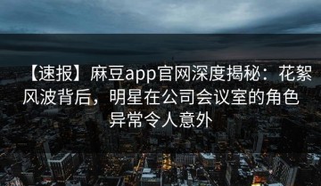 【速报】麻豆app官网深度揭秘：花絮风波背后，明星在公司会议室的角色异常令人意外