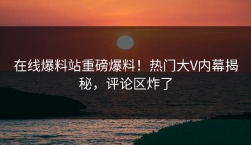 在线爆料站重磅爆料！热门大V内幕揭秘，评论区炸了