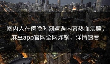 圈内人在傍晚时刻遭遇内幕热血沸腾，麻豆app官网全网炸锅，详情速看