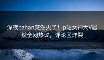 深夜pzhan突然火了！p站女神大V居然全网热议，评论区炸裂