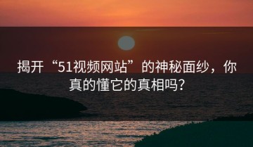 揭开“51视频网站”的神秘面纱，你真的懂它的真相吗？