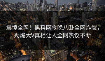 震惊全网！黑料网今晚八卦全网炸裂，劲爆大V真相让人全网热议不断