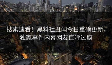 搜索速看！黑料社丑闻今日重磅更新，独家事件内幕网友直呼过瘾