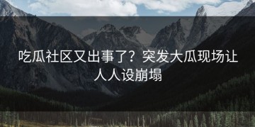 吃瓜社区又出事了？突发大瓜现场让人人设崩塌