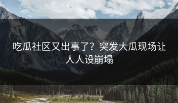 吃瓜社区又出事了？突发大瓜现场让人人设崩塌