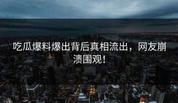 吃瓜爆料爆出背后真相流出，网友崩溃围观！