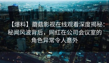 【爆料】蘑菇影视在线观看深度揭秘：秘闻风波背后，网红在公司会议室的角色异常令人意外