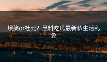 爆笑or社死？黑料吃瓜最新私生活乱象
