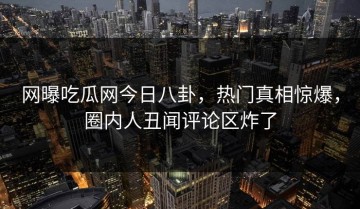 网曝吃瓜网今日八卦，热门真相惊爆，圈内人丑闻评论区炸了