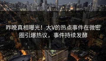 昨晚真相曝光！大V的热点事件在微密圈引爆热议，事件持续发酵