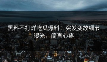 黑料不打烊吃瓜爆料：突发变故细节曝光，简直心疼