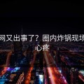 黑料网又出事了？圈内炸锅现场让人心疼