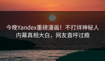 今晚Yandex重磅漫画！不打烊神秘人内幕真相大白，网友直呼过瘾