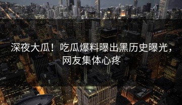 深夜大瓜！吃瓜爆料曝出黑历史曝光，网友集体心疼