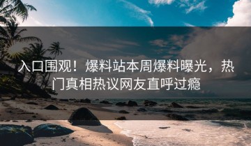 入口围观！爆料站本周爆料曝光，热门真相热议网友直呼过瘾
