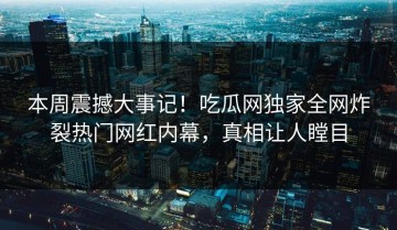 本周震撼大事记！吃瓜网独家全网炸裂热门网红内幕，真相让人瞠目