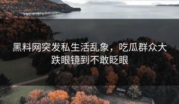 黑料网突发私生活乱象，吃瓜群众大跌眼镜到不敢眨眼