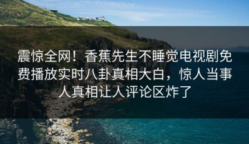 震惊全网！香蕉先生不睡觉电视剧免费播放实时八卦真相大白，惊人当事人真相让人评论区炸了