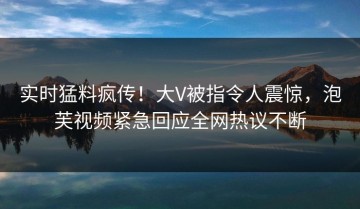 实时猛料疯传！大V被指令人震惊，泡芙视频紧急回应全网热议不断