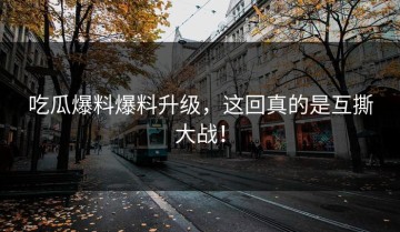 吃瓜爆料爆料升级，这回真的是互撕大战！