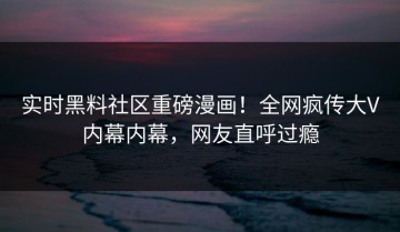 实时黑料社区重磅漫画！全网疯传大V内幕内幕，网友直呼过瘾