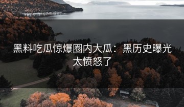 黑料吃瓜惊爆圈内大瓜：黑历史曝光太愤怒了