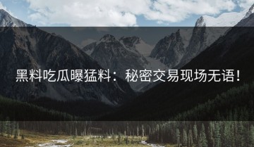 黑料吃瓜曝猛料：秘密交易现场无语！