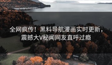 全网疯传！黑料导航漫画实时更新，震撼大V秘闻网友直呼过瘾