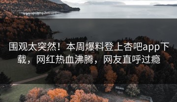 围观太突然！本周爆料登上杏吧app下载，网红热血沸腾，网友直呼过瘾