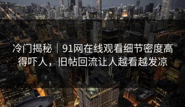 冷门揭秘｜91网在线观看细节密度高得吓人，旧帖回流让人越看越发凉