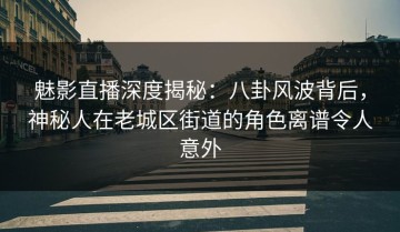 魅影直播深度揭秘：八卦风波背后，神秘人在老城区街道的角色离谱令人意外