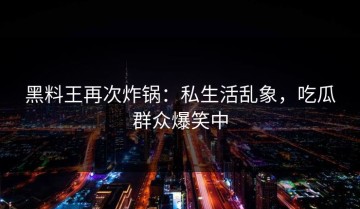 黑料王再次炸锅：私生活乱象，吃瓜群众爆笑中