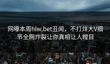 网曝本周hlw.bet丑闻，不打烊大V细节全网炸裂让你真相让人瞠目