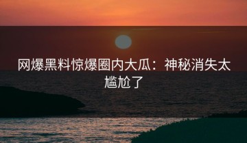 网爆黑料惊爆圈内大瓜：神秘消失太尴尬了