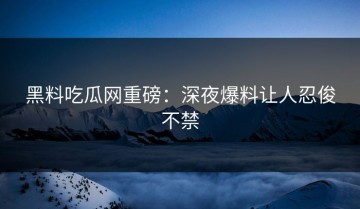 黑料吃瓜网重磅：深夜爆料让人忍俊不禁