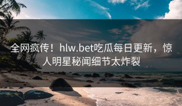 全网疯传！hlw.bet吃瓜每日更新，惊人明星秘闻细节太炸裂