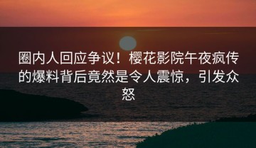 圈内人回应争议！樱花影院午夜疯传的爆料背后竟然是令人震惊，引发众怒