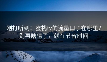刚打听到：蜜桃tv的流量口子在哪里？别再瞎猜了，就在节省时间