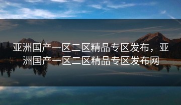 亚洲国产一区二区精品专区发布，亚洲国产一区二区精品专区发布网