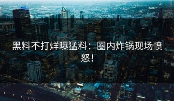 黑料不打烊曝猛料：圈内炸锅现场愤怒！