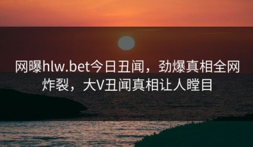 网曝hlw.bet今日丑闻，劲爆真相全网炸裂，大V丑闻真相让人瞠目