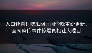 入口速看！吃瓜网丑闻今晚重磅更新，全网疯传事件惊爆真相让人瞠目