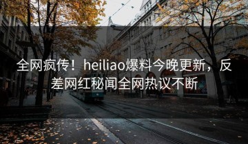 全网疯传！heiliao爆料今晚更新，反差网红秘闻全网热议不断