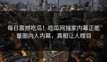 每日震撼吃瓜！吃瓜网独家内幕正能量圈内人内幕，真相让人瞠目